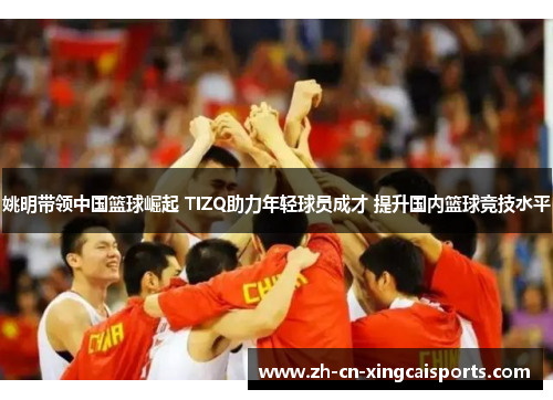 姚明带领中国篮球崛起 TIZQ助力年轻球员成才 提升国内篮球竞技水平