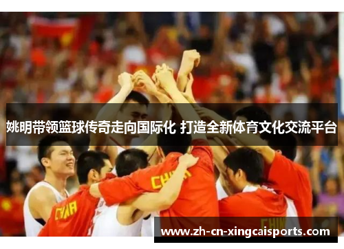 姚明带领篮球传奇走向国际化 打造全新体育文化交流平台