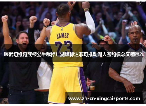 曝武切维奇或被公牛裁掉！湖媒称达菲可推动湖人签约佩总又躺赢？